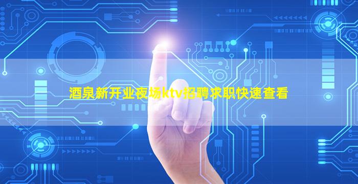 酒泉新开业夜场ktv招聘求职快速查看